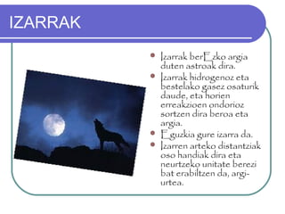 IZARRAK
 Izarrak berEzko argia
duten astroak dira.
 Izarrak hidrogenoz eta
bestelako gasez osaturik
daude, eta horien
erreakzioen ondorioz
sortzen dira beroa eta
argia.
 Eguzkia gure izarra da.
 Izarren arteko distantziak
oso handiak dira eta
neurtzeko unitate berezi
bat erabiltzen da, argi-
urtea.
 