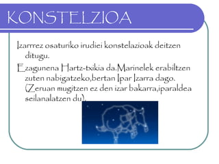 KONSTELZIOA
Izarrrez osaturiko irudiei konstelazioak deitzen
ditugu.
Ezagunena Hartz-txikia da.Marinelek erabiltzen
zuten nabigatzeko,bertan Ipar Izarra dago.
(Zeruan mugitzen ez den izar bakarra,iparaldea
seilanalatzen du).
 