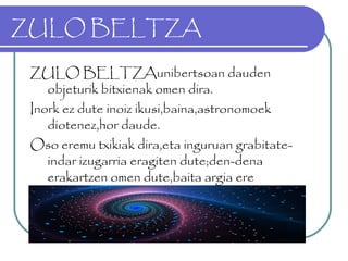 ZULO BELTZA
ZULO BELTZAunibertsoan dauden
objeturik bitxienak omen dira.
Inork ez dute inoiz ikusi,baina,astronomoek
diotenez,hor daude.
Oso eremu txikiak dira,eta inguruan grabitate-
indar izugarria eragiten dute;den-dena
erakartzen omen dute,baita argia ere
 