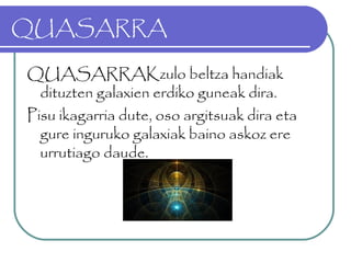 QUASARRA
QUASARRAKzulo beltza handiak
dituzten galaxien erdiko guneak dira.
Pisu ikagarria dute, oso argitsuak dira eta
gure inguruko galaxiak baino askoz ere
urrutiago daude.
 