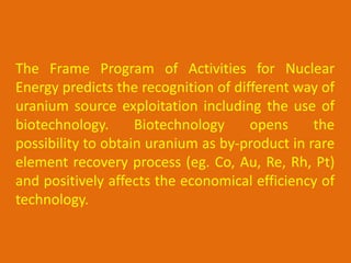 The Frame Program of Activities for Nuclear
Energy predicts the recognition of different way of
uranium source exploitation including the use of
biotechnology.      Biotechnology     opens     the
possibility to obtain uranium as by-product in rare
element recovery process (eg. Co, Au, Re, Rh, Pt)
and positively affects the economical efficiency of
technology.
 