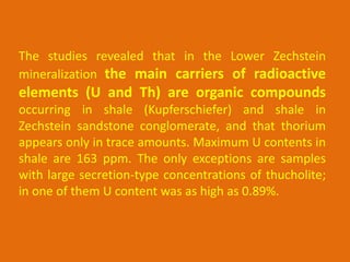 The studies revealed that in the Lower Zechstein
mineralization the main carriers of radioactive
elements (U and Th) are organic compounds
occurring in shale (Kupferschiefer) and shale in
Zechstein sandstone conglomerate, and that thorium
appears only in trace amounts. Maximum U contents in
shale are 163 ppm. The only exceptions are samples
with large secretion-type concentrations of thucholite;
in one of them U content was as high as 0.89%.
 