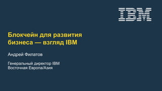 Блокчейн для развития
бизнеса — взгляд IBM
Андрей Филатов
Генеральный директор IBM
Восточная Европа/Азия
 