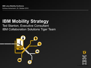© 2009 IBM Corporation
IBM Mobility Strategy
Ted Stanton, Executive Consultant
IBM Collaboration Solutions Tiger Team
IBM Lotus Mobility Konferenz
Schloss Hohenheim, 20. Oktober 2010
 