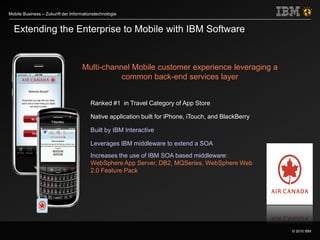 © 2010 IBM
Mobile Business – Zukunft der Informationstechnologie
Ranked #1 in Travel Category of App Store
Native application built for iPhone, iTouch, and BlackBerry
Built by IBM Interactive
Leverages IBM middleware to extend a SOA
Increases the use of IBM SOA based middleware:
WebSphere App Server, DB2, MQSeries, WebSphere Web
2.0 Feature Pack
Extending the Enterprise to Mobile with IBM Software
Multi-channel Mobile customer experience leveraging a
common back-end services layer
 