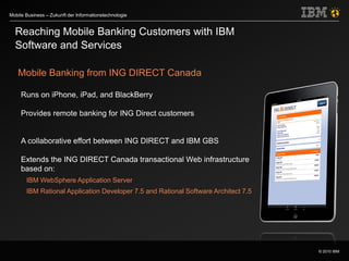 © 2010 IBM
Mobile Business – Zukunft der Informationstechnologie
Reaching Mobile Banking Customers with IBM
Software and Services
Mobile Banking from ING DIRECT Canada
Runs on iPhone, iPad, and BlackBerry
Provides remote banking for ING Direct customers
A collaborative effort between ING DIRECT and IBM GBS
Extends the ING DIRECT Canada transactional Web infrastructure
based on:
IBM WebSphere Application Server
IBM Rational Application Developer 7.5 and Rational Software Architect 7.5
 