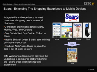 © 2010 IBM
Mobile Business – Zukunft der Informationstechnologie
Integrated brand experience to meet
consumer shopping needs across all
channels:
•Consistent promotions across Store,
Mobile, Web, and Catalog
•Buy On Mobile / Buy Online, Pickup in
Store
•Mobile SMS for Order Status, text to bring
purchase to your car
•“Endless Aisle” uses Kiosk to save the
sale if out of stock in store
IBM WebSphere Commerce provides the
underlying e-commerce platform behind
the Sears cross-channel shopping
experience
Sears: Extending The Shopping Experience to Mobile Devices
Mobile Web Catalog
Store
Kiosk
Pickup in
Store
 