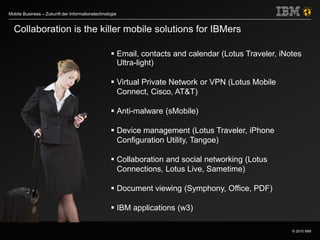 © 2010 IBM
Mobile Business – Zukunft der Informationstechnologie
Collaboration is the killer mobile solutions for IBMers
 Email, contacts and calendar (Lotus Traveler, iNotes
Ultra-light)
 Virtual Private Network or VPN (Lotus Mobile
Connect, Cisco, AT&T)
 Anti-malware (sMobile)
 Device management (Lotus Traveler, iPhone
Configuration Utility, Tangoe)
 Collaboration and social networking (Lotus
Connections, Lotus Live, Sametime)
 Document viewing (Symphony, Office, PDF)
 IBM applications (w3)
 
