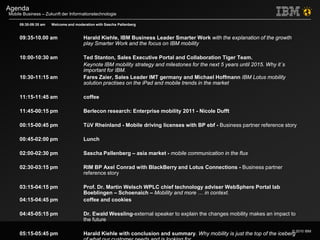 © 2010 IBM
Mobile Business – Zukunft der Informationstechnologie
Agenda
09:30-09:35 am Welcome and moderation with Sascha Pallenberg
09:35-10.00 am Harald Kiehle, IBM Business Leader Smarter Work with the explanation of the growth
play Smarter Work and the focus on IBM mobility
10:00-10:30 am Ted Stanton, Sales Executive Portal and Collaboration Tiger Team.
Keynote IBM mobility strategy and milestones for the next 5 years until 2015. Why it´s
important for IBM.
10:30-11:15 am Fares Zaier, Sales Leader IMT germany and Michael Hoffmann IBM Lotus mobility
solution practises on the iPad and mobile trends in the market
11:15-11:45 am coffee
11:45-00:15 pm Berlecon research: Enterprise mobility 2011 - Nicole Dufft
00:15-00:45 pm TüV Rheinland - Mobile driving licenses with BP ebf - Business partner reference story
00:45-02:00 pm Lunch
02:00-02:30 pm Sascha Pallenberg – asia market - mobile communication in the flux
02:30-03:15 pm RIM BP Axel Conrad with BlackBerry and Lotus Connections - Business partner
reference story
03:15-04:15 pm Prof. Dr. Martin Welsch WPLC chief technology adviser WebSphere Portal lab
Boeblingen – Schoenaich – Mobility and more … in context.
04:15-04:45 pm coffee and cookies
04:45-05:15 pm Dr. Ewald Wessling-external speaker to explain the changes mobility makes an impact to
the future
05:15-05:45 pm Harald Kiehle with conclusion and summary. Why mobility is just the top of the iceberg
 