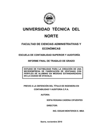 UNIVERSIDAD TÉCNICA DEL
NORTE
FACULTAD DE CIENCIAS ADMINISTRATIVAS Y
ECONÓMICAS
ESCUELA DE CONTABILIDAD SUPERIOR Y AUDITORÍA
INFORME FINAL DE TRABAJO DE GRADO
PREVIO A LA OBTENCIÓN DEL TÍTULO DE INGENIERA EN
CONTABILIDAD Y AUDITORIA C.P.A.
AUTORA:
SOFIA ROXANA CADENA CIFUENTES
DIRECTOR:
ING. EDGAR MONTEROS E. MBA
Ibarra, noviembre 2010
ESTUDIO DE FACTIBILIDAD PARA LA CREACIÓN DE UNA
MICROEMPRESA DE FABRICACIÓN DE VENTANAS CON
PERFILES DE ALUMINIO EN MEDIDAS ESTANDARIZADAS
EN LA CIUDAD DE OTAVALO.
 