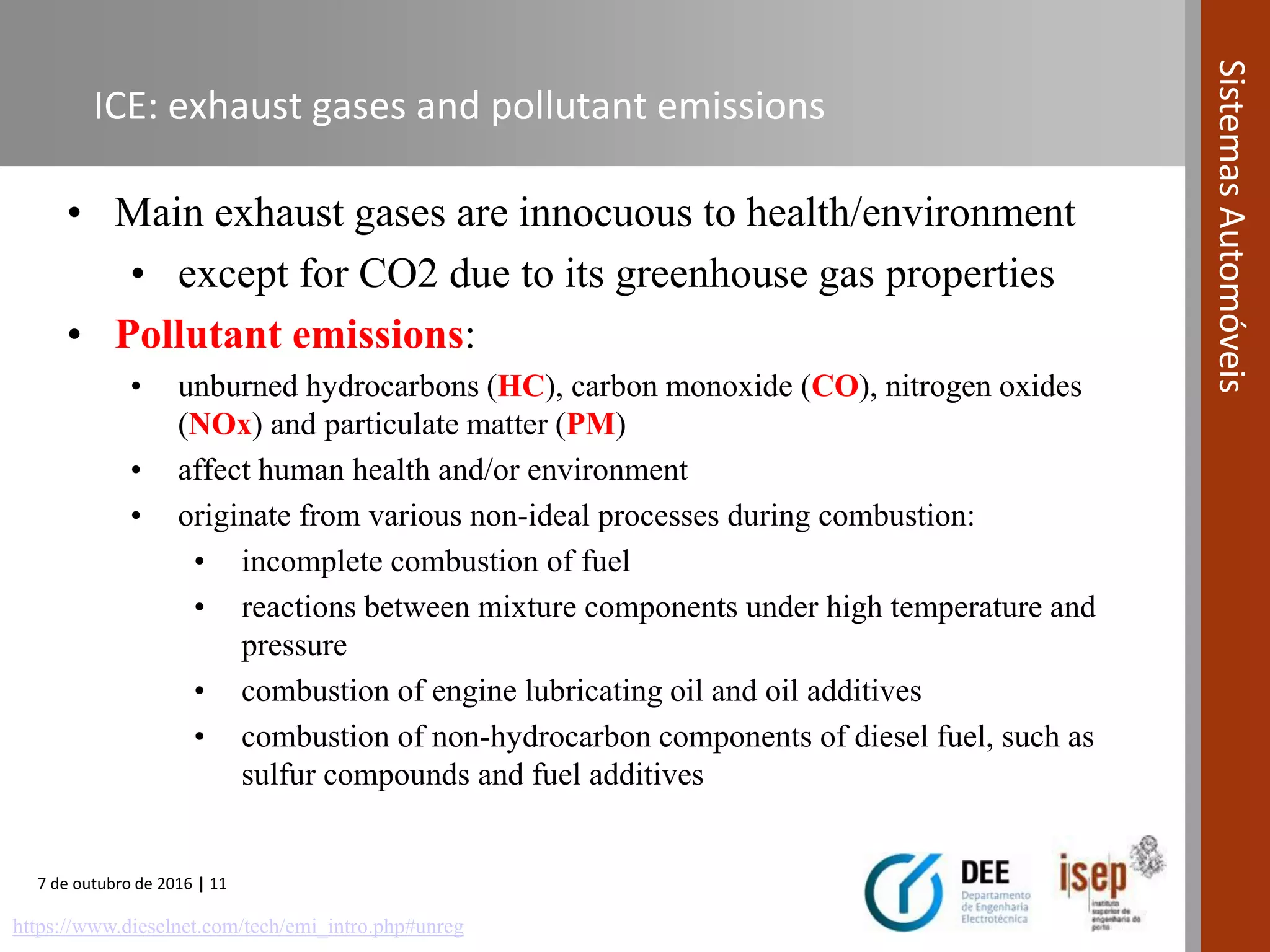 7 de outubro de 2016 | 11
SistemasAutomóveis
ICE: exhaust gases and pollutant emissions
• Main exhaust gases are innocuous to health/environment
• except for CO2 due to its greenhouse gas properties
• Pollutant emissions:
• unburned hydrocarbons (HC), carbon monoxide (CO), nitrogen oxides
(NOx) and particulate matter (PM)
• affect human health and/or environment
• originate from various non-ideal processes during combustion:
• incomplete combustion of fuel
• reactions between mixture components under high temperature and
pressure
• combustion of engine lubricating oil and oil additives
• combustion of non-hydrocarbon components of diesel fuel, such as
sulfur compounds and fuel additives
https://www.dieselnet.com/tech/emi_intro.php#unreg
 