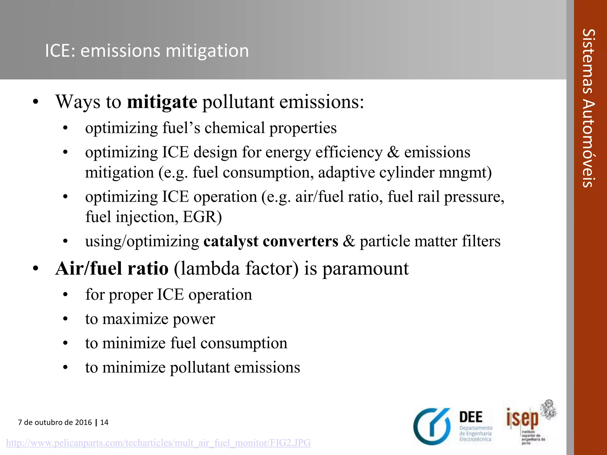 7 de outubro de 2016 | 14
SistemasAutomóveis
ICE: emissions mitigation
• Ways to mitigate pollutant emissions:
• optimizing fuel’s chemical properties
• optimizing ICE design for energy efficiency & emissions
mitigation (e.g. fuel consumption, adaptive cylinder mngmt)
• optimizing ICE operation (e.g. air/fuel ratio, fuel rail pressure,
fuel injection, EGR)
• using/optimizing catalyst converters & particle matter filters
• Air/fuel ratio (lambda factor) is paramount
• for proper ICE operation
• to maximize power
• to minimize fuel consumption
• to minimize pollutant emissions
http://www.pelicanparts.com/techarticles/mult_air_fuel_monitor/FIG2.JPG
 