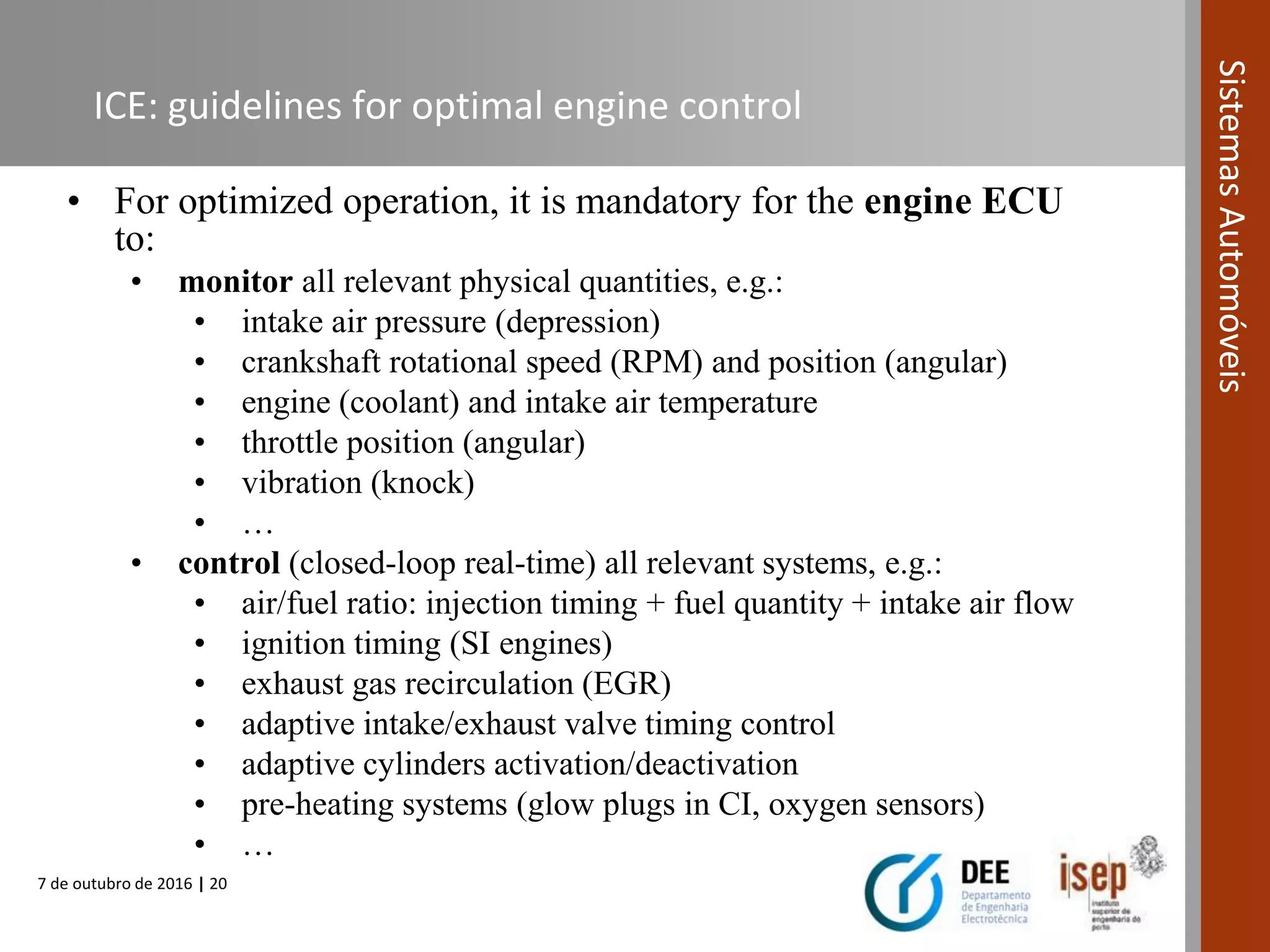 7 de outubro de 2016 | 20
SistemasAutomóveis
ICE: guidelines for optimal engine control
• For optimized operation, it is mandatory for the engine ECU
to:
• monitor all relevant physical quantities, e.g.:
• intake air pressure (depression)
• crankshaft rotational speed (RPM) and position (angular)
• engine (coolant) and intake air temperature
• throttle position (angular)
• vibration (knock)
• …
• control (closed-loop real-time) all relevant systems, e.g.:
• air/fuel ratio: injection timing + fuel quantity + intake air flow
• ignition timing (SI engines)
• exhaust gas recirculation (EGR)
• adaptive intake/exhaust valve timing control
• adaptive cylinders activation/deactivation
• pre-heating systems (glow plugs in CI, oxygen sensors)
• …
 