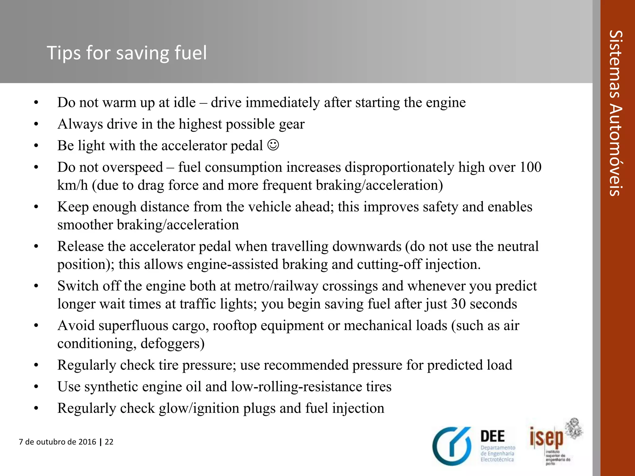 7 de outubro de 2016 | 22
SistemasAutomóveis
Tips for saving fuel
• Do not warm up at idle – drive immediately after starting the engine
• Always drive in the highest possible gear
• Be light with the accelerator pedal 
• Do not overspeed – fuel consumption increases disproportionately high over 100
km/h (due to drag force and more frequent braking/acceleration)
• Keep enough distance from the vehicle ahead; this improves safety and enables
smoother braking/acceleration
• Release the accelerator pedal when travelling downwards (do not use the neutral
position); this allows engine-assisted braking and cutting-off injection.
• Switch off the engine both at metro/railway crossings and whenever you predict
longer wait times at traffic lights; you begin saving fuel after just 30 seconds
• Avoid superfluous cargo, rooftop equipment or mechanical loads (such as air
conditioning, defoggers)
• Regularly check tire pressure; use recommended pressure for predicted load
• Use synthetic engine oil and low-rolling-resistance tires
• Regularly check glow/ignition plugs and fuel injection
 