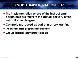 ID MODEL: IMPLEMENTATION PHASE The implementation phase of the instructional design process refers to the actual delivery of the instruction as designed. Competency-based as part of mastery learning Inservice and preservice delivery Group-based, computer-based 