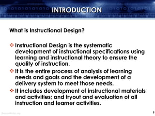 INTRODUCTION What is Instructional Design? Instructional Design is the systematic development of instructional specifications using learning and instructional theory to ensure the quality of instruction.  It is the entire process of analysis of learning needs and goals and the development of a delivery system to meet those needs.  It includes development of instructional materials and activities; and tryout and evaluation of all instruction and learner activities.  
