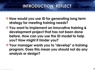 INTRODUCTION: REFLECT How would you use ID for generating long term strategy for meeting training needs?  You want to implement an innovative training & development project that has not been done before. How can you use the ID model to help you? How might it hinder you?  Your manager wants you to "develop" a training program. Does this mean you should not do any analysis or design? 