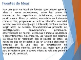 Hay una gran variedad de fuentes que pueden generar
ideas a veces espontaneas, entre las cuales se
encuentran las experiencias individuales, materiales
escritos como libros y revistas; materiales audiovisuales
como el cine, programas de radio o televisión; material
interactivo como videojuegos o internet; también pueden
surgir ideas de teorías, descubrimientos producto de
investigaciones, conversaciones personales,
observaciones de hechos, creencias e incluso intuiciones
y presentimientos. Sin embargo, las fuentes que originan
las ideas no se relacionan con la calidad de éstas. El
hecho de que un estudiante lea un artículo científico y
extraiga de él una idea de investigación no
necesariamente significa que ésta sea mejor que la de
otro estudiante que la obtuvo mientras veía una película
o un partido de fútbol.