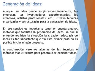 Aunque una idea puede surgir espontáneamente, las
empresas, los investigadores experimentados, los
creativos, artistas profesionales, etc., utilizan técnicas
organizadas y estructuradas para la generación de ideas.
En ese sentido es importante tener en cuenta algunos
métodos que facilitan la generación de ideas. Ya que si
entendemos bien la situación la creación adecuada de
ideas es tan importante que sin este primer paso no es
posible iniciar ningún proyecto.
A continuación veremos algunas de las técnicas o
métodos mas utilizadas para general o seleccionar ideas.