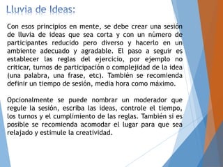 Con esos principios en mente, se debe crear una sesión
de lluvia de ideas que sea corta y con un número de
participantes reducido pero diverso y hacerlo en un
ambiente adecuado y agradable. El paso a seguir es
establecer las reglas del ejercicio, por ejemplo no
criticar, turnos de participación o complejidad de la idea
(una palabra, una frase, etc). También se recomienda
definir un tiempo de sesión, media hora como máximo.
Opcionalmente se puede nombrar un moderador que
regule la sesión, escriba las ideas, controle el tiempo,
los turnos y el cumplimiento de las reglas. También si es
posible se recomienda acomodar el lugar para que sea
relajado y estimule la creatividad.