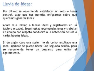 Por último se recomienda establecer un reto o tema
central, algo que nos permita enfocarnos sobre que
queremos generar ideas.
Ahora si a iniciar, a lanzar ideas y registrarlas en un
tablero o papel. Seguir estas recomendaciones y trabajar
en equipo con respeto conducirá a la obtención de una o
varias buenas ideas.
Si en algún caso una sesión no da como resultado una
idea, siempre se puede hacer una segunda sesión, pero
se recomienda tener un descanso para evitar el
agotamiento.