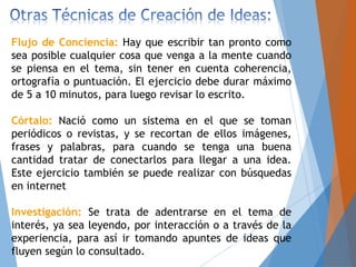 Flujo de Conciencia: Hay que escribir tan pronto como
sea posible cualquier cosa que venga a la mente cuando
se piensa en el tema, sin tener en cuenta coherencia,
ortografía o puntuación. El ejercicio debe durar máximo
de 5 a 10 minutos, para luego revisar lo escrito.
Córtalo: Nació como un sistema en el que se toman
periódicos o revistas, y se recortan de ellos imágenes,
frases y palabras, para cuando se tenga una buena
cantidad tratar de conectarlos para llegar a una idea.
Este ejercicio también se puede realizar con búsquedas
en internet
Investigación: Se trata de adentrarse en el tema de
interés, ya sea leyendo, por interacción o a través de la
experiencia, para así ir tomando apuntes de ideas que
fluyen según lo consultado.