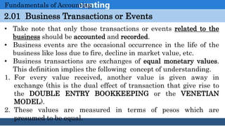 Introduction to Accounting
2.01 Business Transactions or Events
Fundamentals of Accounting
• Take note that only those transactions or events related to the
business should be accounted and recorded.
• Business events are the occasional occurrence in the life of the
business like loss due to fire, decline in market value, etc.
• Business transactions are exchanges of equal monetary values.
This definition implies the following concept of understanding.
1. For every value received, another value is given away in
exchange (this is the dual effect of transaction that give rise to
the DOUBLE ENTRY BOOKKEEPING or the VENETIAN
MODEL).
2. These values are measured in terms of pesos which are
presumed to be equal.
 