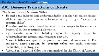 Introduction to Accounting
2.01 Business Transactions or Events
Fundamentals of Accounting
The Accounts and Accounts Titles
• To make the information understandable to make the stakeholders,
all business transactions must be recorded by using an “account or
account titles”
• The Account is device used to record the changes in (increase or
decrease) in the accounting elements.
• e.g. Assets accounts, liability accounts, equity accounts,
revenue/income account and expenses account.
• Account titles are special or particular name of an account. For
example, asset account, its account titles are cash, accounts
receivable, inventory, etc.
• Account and account titles are summarized in the Chart of Account
 