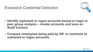 Excessive Credential Detection
• Identify orphaned or rogue accounts based on login or
peer group analysis – revoke accounts and save on
SaaS licenses
• Compare employees being paid by HR, or contracts to
orphaned or rogue accounts
 