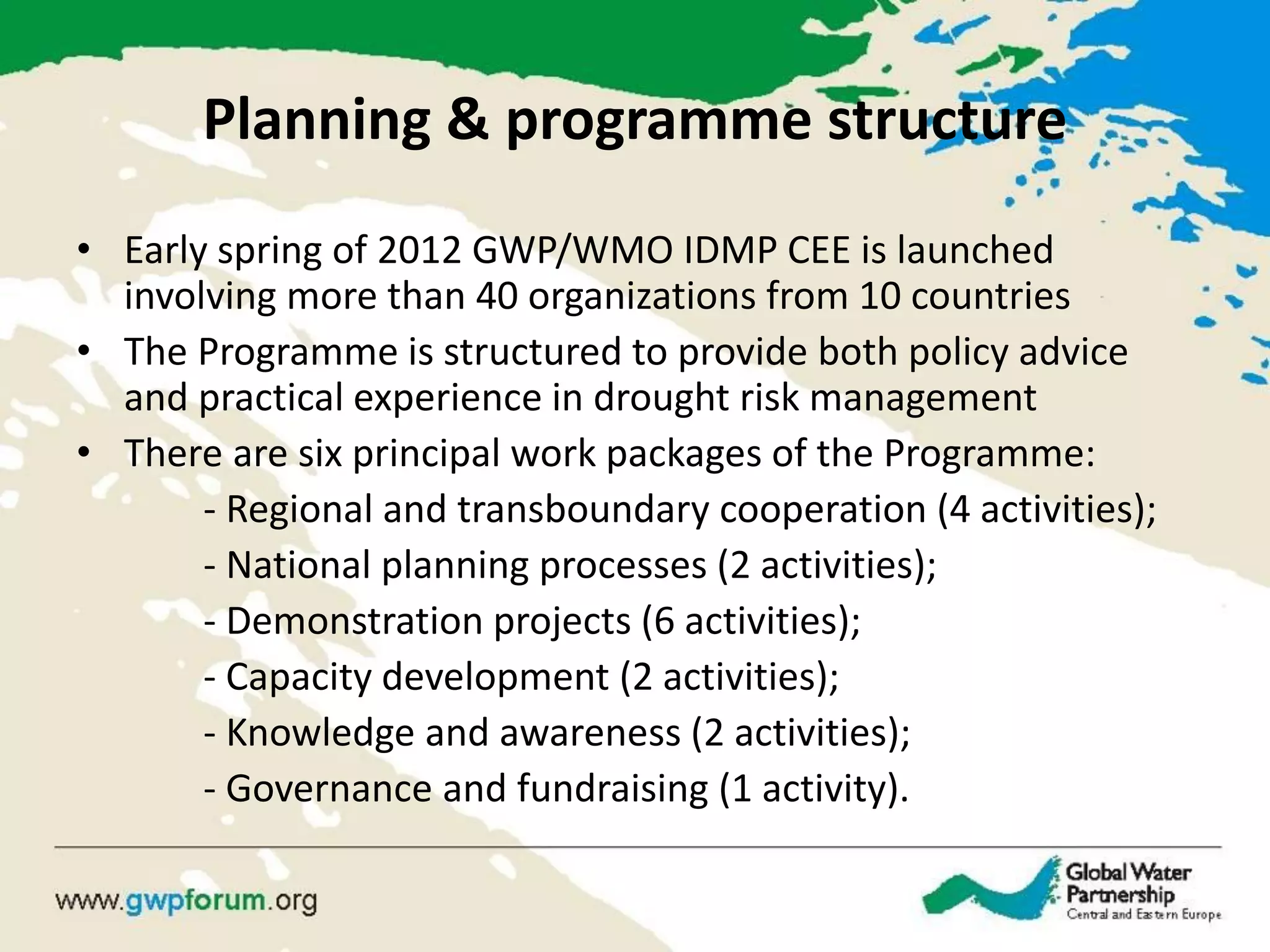 Planning & programme structure 
•Early spring of 2012 GWP/WMO IDMP CEE is launched involving more than 40 organizations from 10 countries 
•The Programme is structured to provide both policy advice and practical experience in drought risk management 
•There are six principal work packages of the Programme: 
- Regional and transboundary cooperation (4 activities); 
- National planning processes (2 activities); 
- Demonstration projects (6 activities); 
- Capacity development (2 activities); 
- Knowledge and awareness (2 activities); 
- Governance and fundraising (1 activity).  