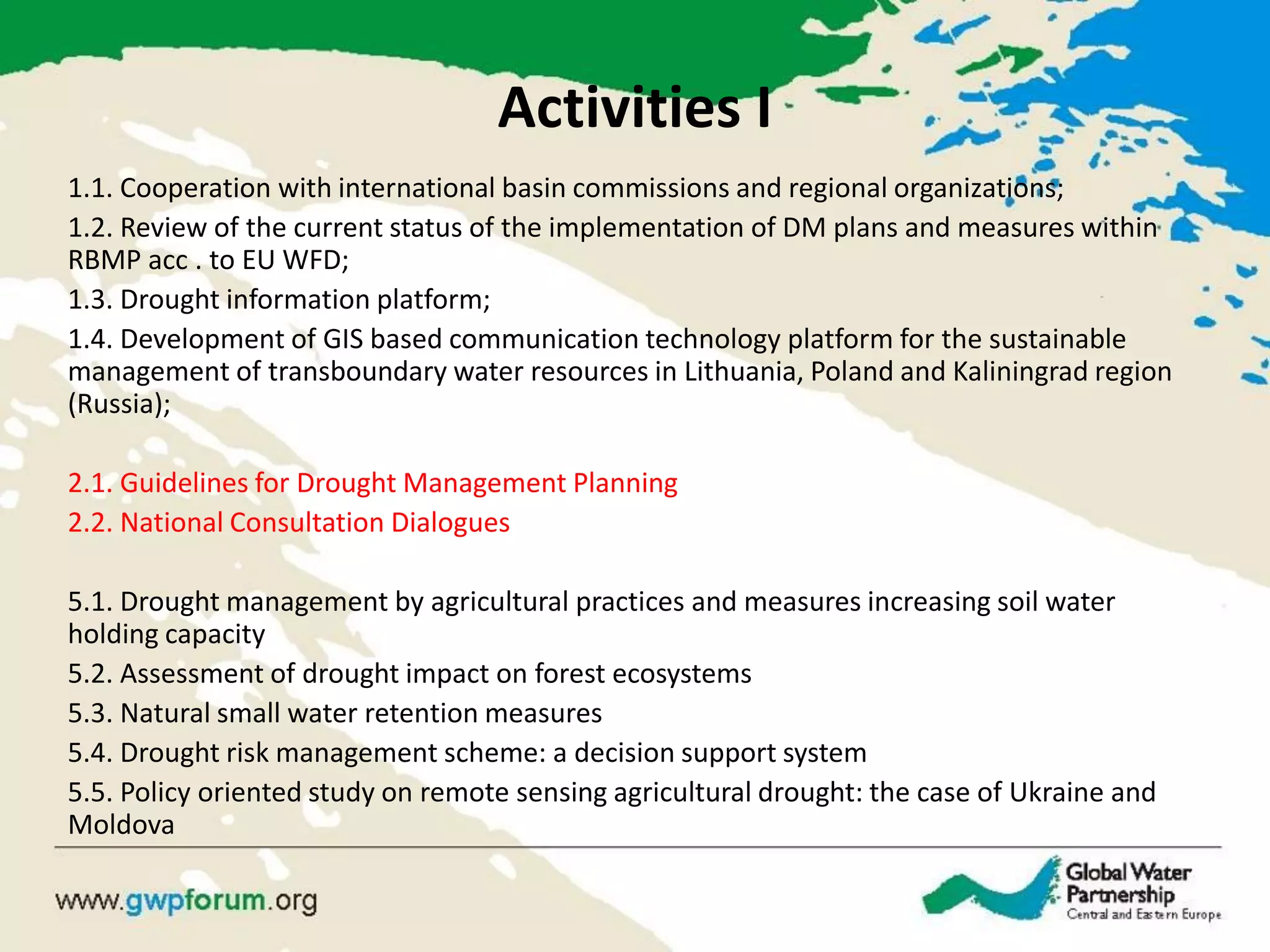Activities I 
1.1. Cooperation with international basin commissions and regional organizations; 
1.2. Review of the current status of the implementation of DM plans and measures within RBMP acc . to EU WFD; 
1.3. Drought information platform; 
1.4. Development of GIS based communication technology platform for the sustainable management of transboundary water resources in Lithuania, Poland and Kaliningrad region (Russia); 
2.1. Guidelines for Drought Management Planning 
2.2. National Consultation Dialogues 
5.1. Drought management by agricultural practices and measures increasing soil water holding capacity 
5.2. Assessment of drought impact on forest ecosystems 
5.3. Natural small water retention measures 
5.4. Drought risk management scheme: a decision support system 
5.5. Policy oriented study on remote sensing agricultural drought: the case of Ukraine and Moldova 
 
