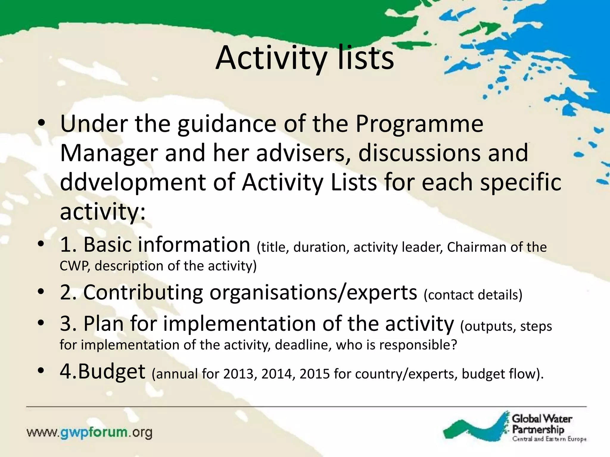 Activity lists 
•Under the guidance of the Programme Manager and her advisers, discussions and ddvelopment of Activity Lists for each specific activity: 
•1. Basic information (title, duration, activity leader, Chairman of the CWP, description of the activity) 
•2. Contributing organisations/experts (contact details) 
•3. Plan for implementation of the activity (outputs, steps for implementation of the activity, deadline, who is responsible? 
•4.Budget (annual for 2013, 2014, 2015 for country/experts, budget flow).  