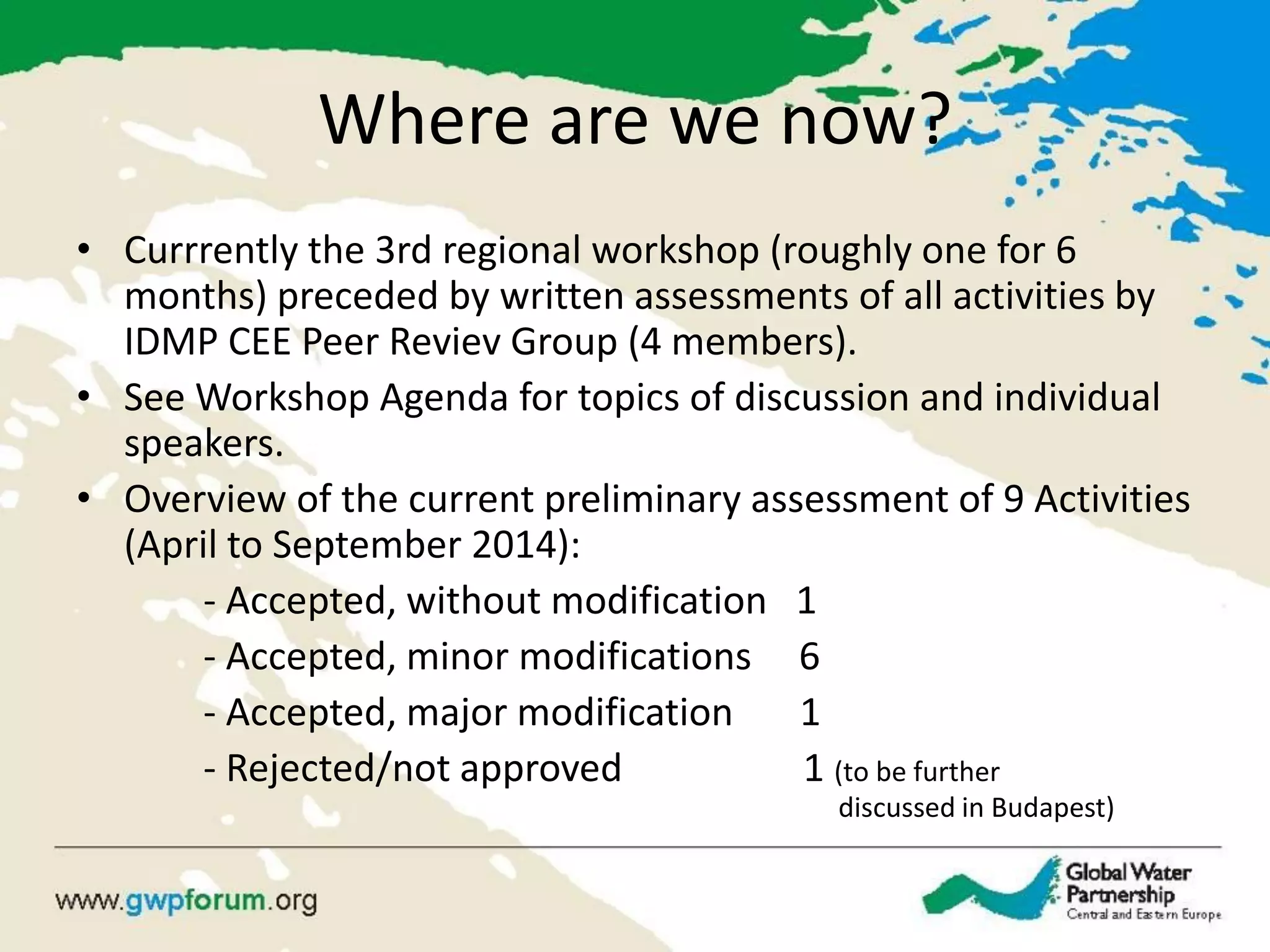 Where are we now? 
•Currrently the 3rd regional workshop (roughly one for 6 months) preceded by written assessments of all activities by IDMP CEE Peer Reviev Group (4 members). 
•See Workshop Agenda for topics of discussion and individual speakers. 
•Overview of the current preliminary assessment of 9 Activities (April to September 2014): 
- Accepted, without modification 1 
- Accepted, minor modifications 6 
- Accepted, major modification 1 
- Rejected/not approved 1 (to be further discussed in Budapest)  