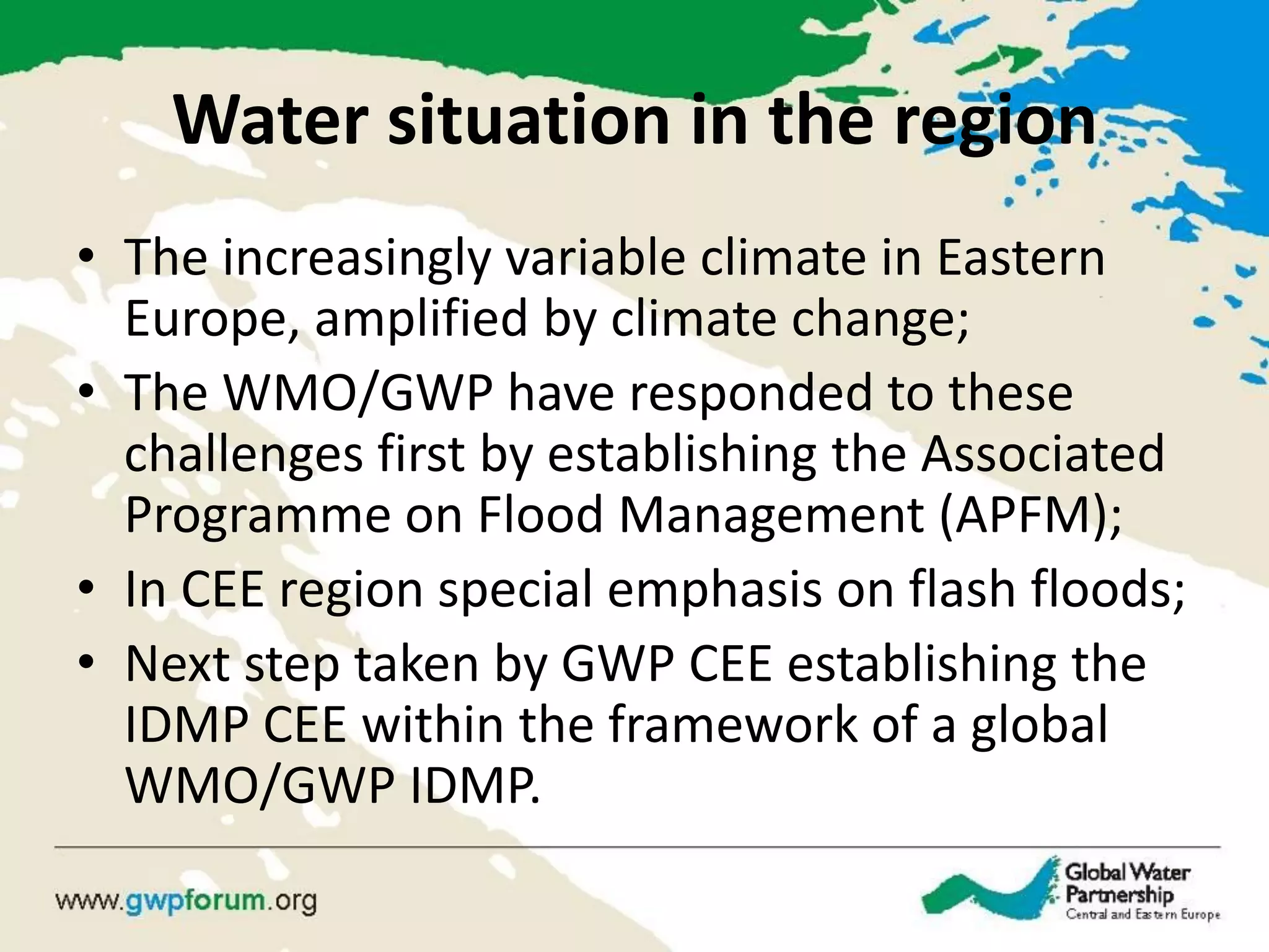 Water situation in the region 
•The increasingly variable climate in Eastern Europe, amplified by climate change; 
•The WMO/GWP have responded to these challenges first by establishing the Associated Programme on Flood Management (APFM); 
•In CEE region special emphasis on flash floods; 
•Next step taken by GWP CEE establishing the IDMP CEE within the framework of a global WMO/GWP IDMP.  