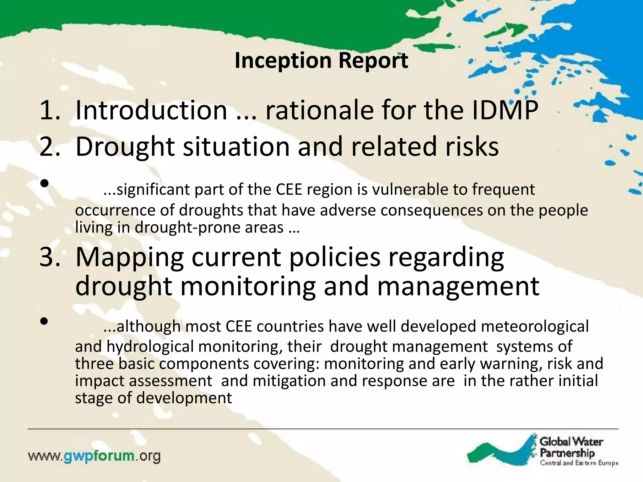 Inception Report 
1.Introduction ... rationale for the IDMP 
2.Drought situation and related risks 
• ...significant part of the CEE region is vulnerable to frequent occurrence of droughts that have adverse consequences on the people living in drought-prone areas … 
3.Mapping current policies regarding drought monitoring and management 
• ...although most CEE countries have well developed meteorological and hydrological monitoring, their drought management systems of three basic components covering: monitoring and early warning, risk and impact assessment and mitigation and response are in the rather initial stage of development  