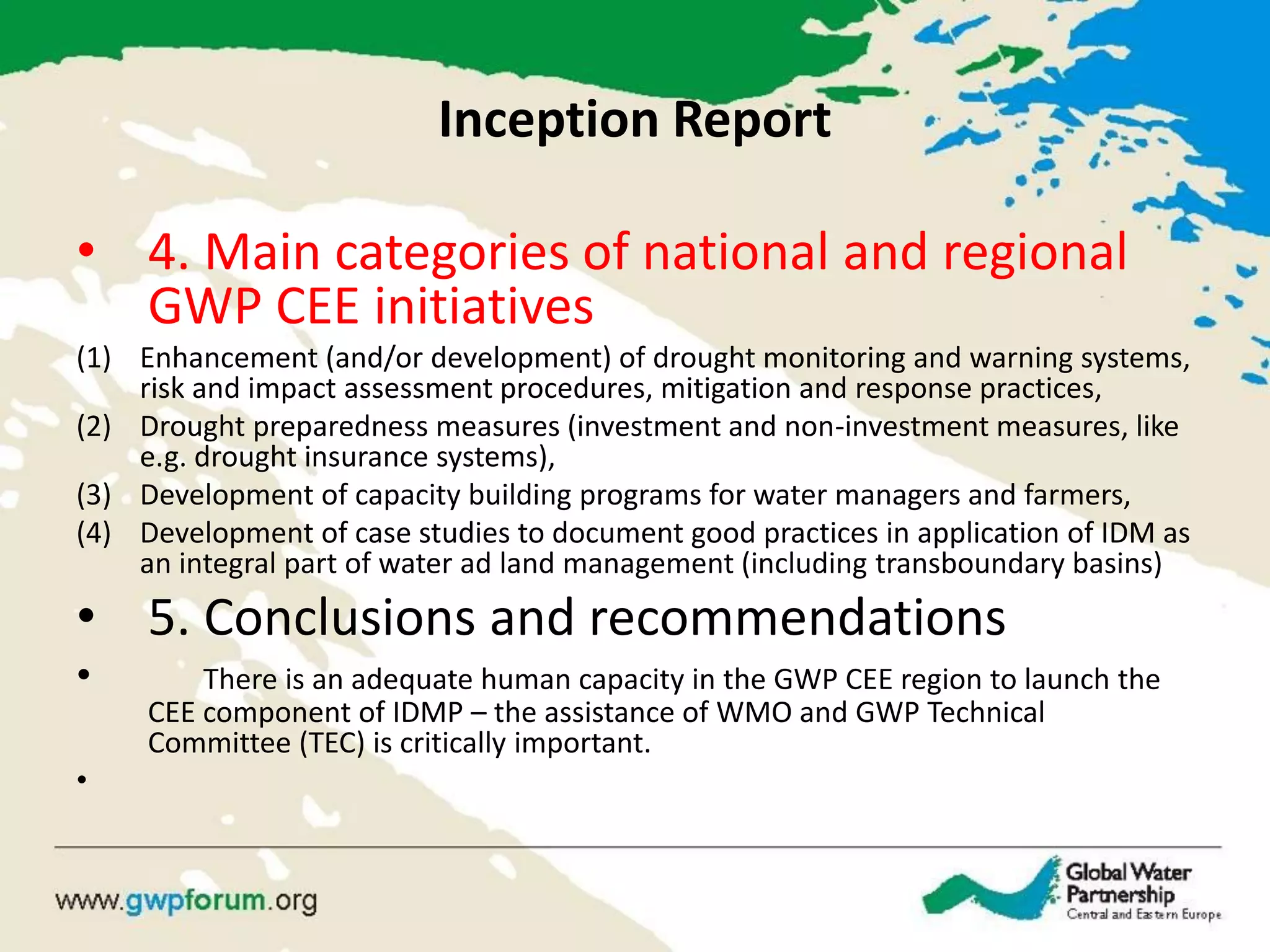 Inception Report 
•4. Main categories of national and regional GWP CEE initiatives 
(1)Enhancement (and/or development) of drought monitoring and warning systems, risk and impact assessment procedures, mitigation and response practices, 
(2)Drought preparedness measures (investment and non-investment measures, like e.g. drought insurance systems), 
(3)Development of capacity building programs for water managers and farmers, 
(4)Development of case studies to document good practices in application of IDM as an integral part of water ad land management (including transboundary basins) 
•5. Conclusions and recommendations 
• There is an adequate human capacity in the GWP CEE region to launch the CEE component of IDMP – the assistance of WMO and GWP Technical Committee (TEC) is critically important. 
•  
