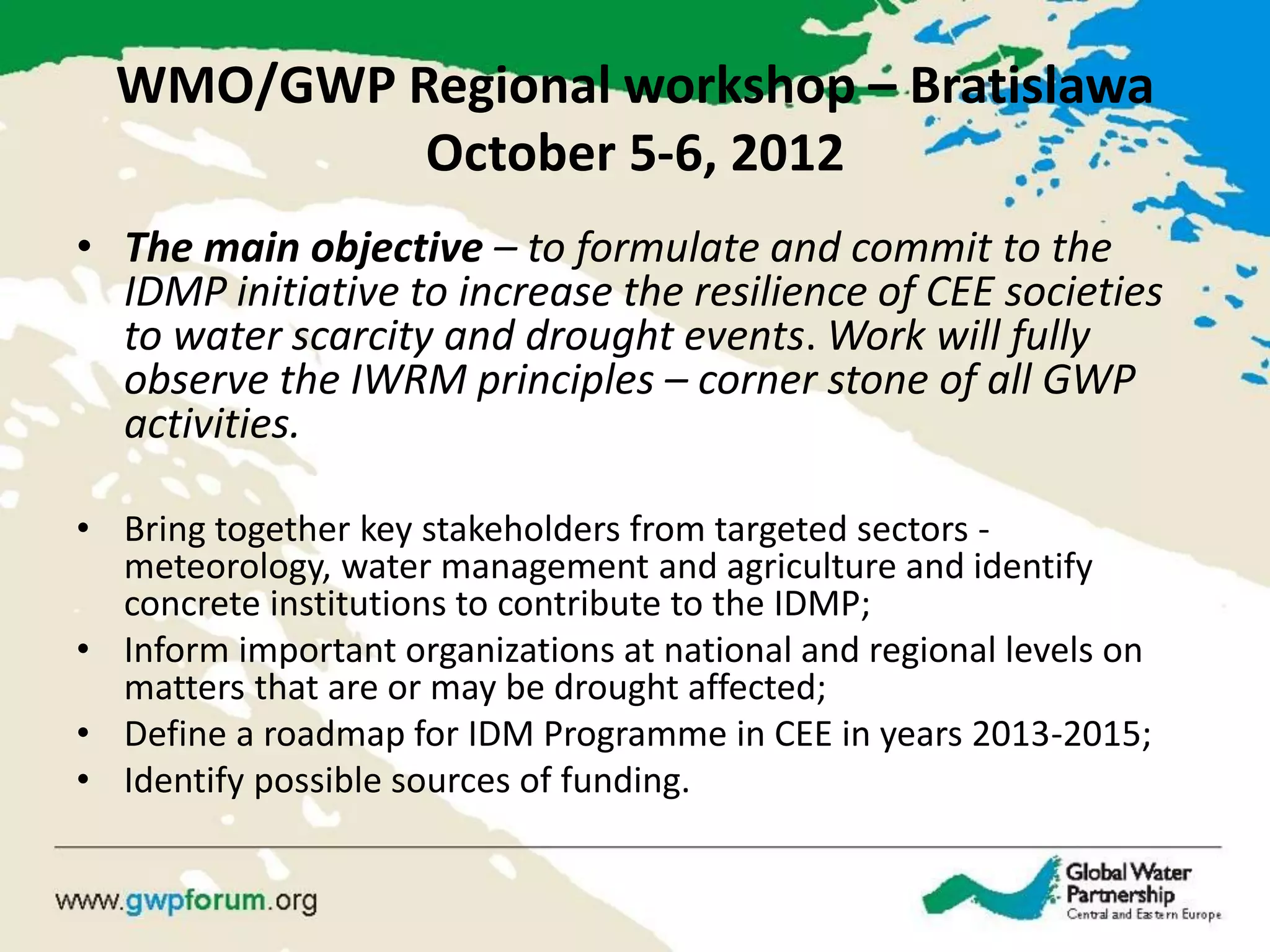 WMO/GWP Regional workshop – Bratislawa October 5-6, 2012 
•The main objective – to formulate and commit to the IDMP initiative to increase the resilience of CEE societies to water scarcity and drought events. Work will fully observe the IWRM principles – corner stone of all GWP activities. 
•Bring together key stakeholders from targeted sectors - meteorology, water management and agriculture and identify concrete institutions to contribute to the IDMP; 
•Inform important organizations at national and regional levels on matters that are or may be drought affected; 
•Define a roadmap for IDM Programme in CEE in years 2013-2015; 
•Identify possible sources of funding.  