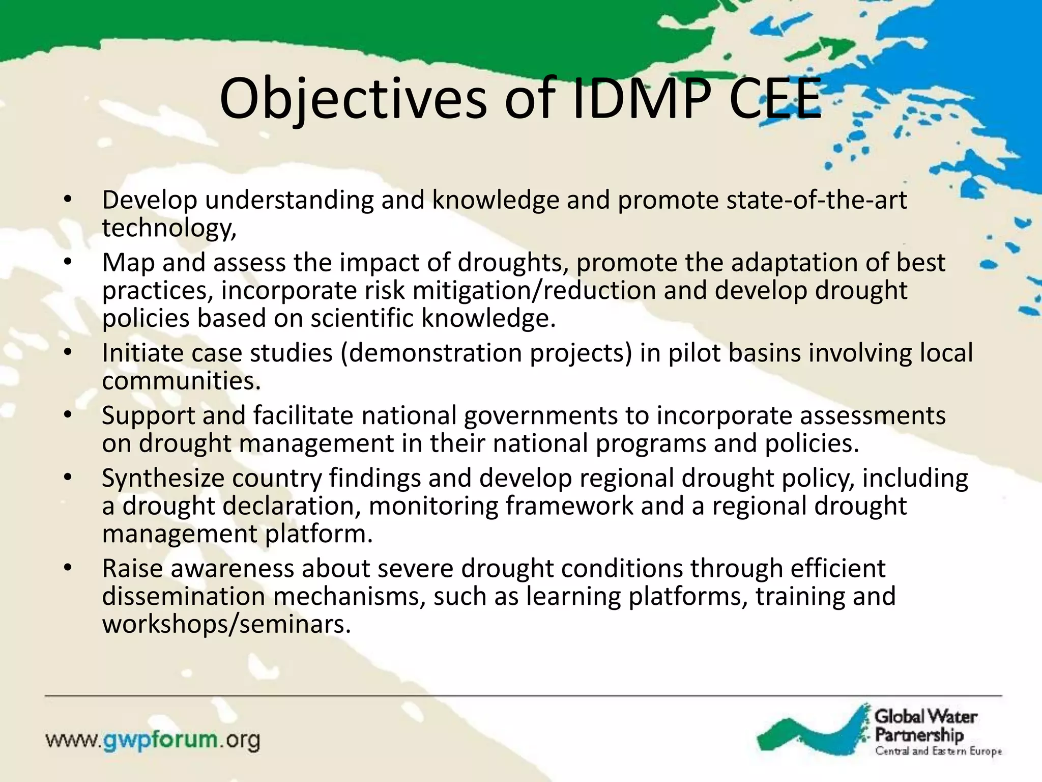 Objectives of IDMP CEE 
•Develop understanding and knowledge and promote state-of-the-art technology, 
•Map and assess the impact of droughts, promote the adaptation of best practices, incorporate risk mitigation/reduction and develop drought policies based on scientific knowledge. 
•Initiate case studies (demonstration projects) in pilot basins involving local communities. 
•Support and facilitate national governments to incorporate assessments on drought management in their national programs and policies. 
•Synthesize country findings and develop regional drought policy, including a drought declaration, monitoring framework and a regional drought management platform. 
•Raise awareness about severe drought conditions through efficient dissemination mechanisms, such as learning platforms, training and workshops/seminars.  