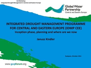 3rd Workshop Integrated Drought Management in Central and Eastern Europe 
Budapest, 2October 2014 
INTEGRATED DROUGHT MANAGEMENT PROGRAMME FOR CENTRAL AND EASTERN EUROPE (IDMP CEE) Inception phase, planning and where are we now 
Janusz Kindler  