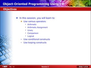 Object-Oriented Programming Using C#
Objectives


               In this session, you will learn to:
                  Use various operators:
                    •   Arithmetic
                    •   Arithmetic Assignment
                    •   Unary
                    •   Comparison
                    •   Logical
                – Use conditional constructs
                – Use looping constructs




    Ver. 1.0                          Session 2      Slide 1 of 25
 