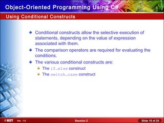 Slide 10 of 25Session 2Ver. 1.0
Object-Oriented Programming Using C#
Using Conditional Constructs
Conditional constructs allow the selective execution of
statements, depending on the value of expression
associated with them.
The comparison operators are required for evaluating the
conditions.
The various conditional constructs are:
The if…else construct
The switch…case construct
 