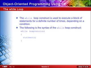 Slide 17 of 25Session 2Ver. 1.0
Object-Oriented Programming Using C#
The while Loop
The while loop construct is used to execute a block of
statements for a definite number of times, depending on a
condition.
The following is the syntax of the while loop construct:
while (expression)
{
statements;
}
 