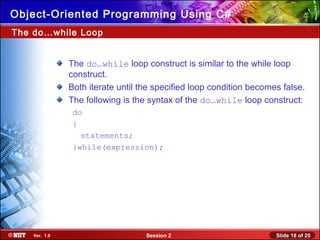 Slide 18 of 25Session 2Ver. 1.0
Object-Oriented Programming Using C#
The do…while Loop
The do…while loop construct is similar to the while loop
construct.
Both iterate until the specified loop condition becomes false.
The following is the syntax of the do…while loop construct:
do
{
statements;
}while(expression);
 