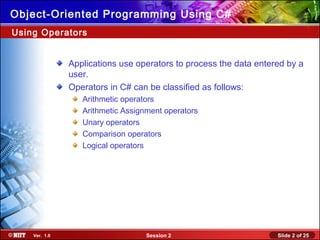 Slide 2 of 25Session 2Ver. 1.0
Object-Oriented Programming Using C#
Applications use operators to process the data entered by a
user.
Operators in C# can be classified as follows:
Arithmetic operators
Arithmetic Assignment operators
Unary operators
Comparison operators
Logical operators
Using Operators
 