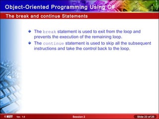 Slide 23 of 25Session 2Ver. 1.0
Object-Oriented Programming Using C#
The break and continue Statements
The break statement is used to exit from the loop and
prevents the execution of the remaining loop.
The continue statement is used to skip all the subsequent
instructions and take the control back to the loop.
 