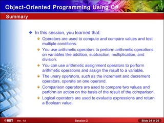 Slide 24 of 25Session 2Ver. 1.0
Object-Oriented Programming Using C#
In this session, you learned that:
Operators are used to compute and compare values and test
multiple conditions.
You use arithmetic operators to perform arithmetic operations
on variables like addition, subtraction, multiplication, and
division.
You can use arithmetic assignment operators to perform
arithmetic operations and assign the result to a variable.
The unary operators, such as the increment and decrement
operators, operate on one operand.
Comparison operators are used to compare two values and
perform an action on the basis of the result of the comparison.
Logical operators are used to evaluate expressions and return
a Boolean value.
Summary
 