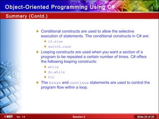 Slide 25 of 25Session 2Ver. 1.0
Object-Oriented Programming Using C#
Conditional constructs are used to allow the selective
execution of statements. The conditional constructs in C# are:
if…else
switch…case
Looping constructs are used when you want a section of a
program to be repeated a certain number of times. C# offers
the following looping constructs:
while
do…while
for
The break and continue statements are used to control the
program flow within a loop.
Summary (Contd.)
 