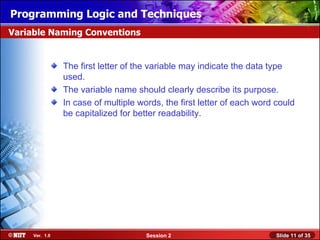 Installing WindowsLogic and Techniques
Programming XP Professional Using Attended Installation
Variable Naming Conventions


                The first letter of the variable may indicate the data type
                used.
                The variable name should clearly describe its purpose.
                In case of multiple words, the first letter of each word could
                be capitalized for better readability.




     Ver. 1.0                         Session 2                          Slide 11 of 35
 