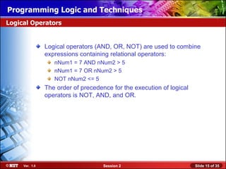 Installing WindowsLogic and Techniques
Programming XP Professional Using Attended Installation
Logical Operators


                Logical operators (AND, OR, NOT) are used to combine
                expressions containing relational operators:
                   nNum1 = 7 AND nNum2 > 5
                   nNum1 = 7 OR nNum2 > 5
                   NOT nNum2 <= 5
                The order of precedence for the execution of logical
                operators is NOT, AND, and OR.




     Ver. 1.0                        Session 2                         Slide 15 of 35
 