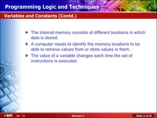 Installing WindowsLogic and Techniques
Programming XP Professional Using Attended Installation
Variables and Constants (Contd.)


                The internal memory consists of different locations in which
                data is stored.
                A computer needs to identify the memory locations to be
                able to retrieve values from or store values in them.
                The value of a variable changes each time the set of
                instructions is executed.




     Ver. 1.0                        Session 2                         Slide 3 of 35
 